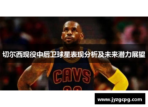 切尔西现役中后卫球星表现分析及未来潜力展望
