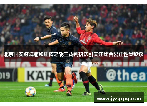 北京国安对阵浦和红钻之战主裁判执法引关注比赛公正性受热议
